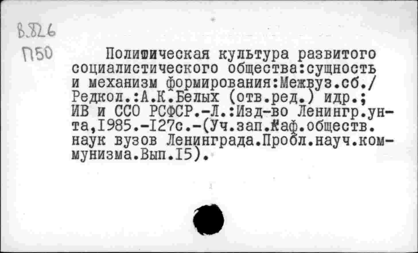 ﻿Политическая культура развитого социалистического общества:сущность и механизм формирования:Межвуз.сб./ Редкол.:А.К.Белых (отв.ред.) идр.; ИВ и ССО РСФСР.-Л.:Изд-во Ленингр.унта, 1985.-127с.-(Уч. зап.йаф. обществ, наук вузов Ленинграда.Пробл.науч.коммунизма.Вып.15).